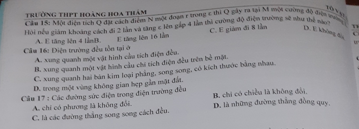 trường thpt hoàng hoa thám
Tô vật
Cầu 15: Một điện tích Q đặt cách điểm N một đoạn r trong ε thì Q gây ra tại M một cường độ điện trường 
Hội nếu giảm khoảng cách đi 2 lần và tăng ε lên gấp 4 lần thì cường độ điện trường sẽ như thể nào?
A. E tăng lên 4 lầnB. E tăng lên 16 lần C. E giảm đi 8 lần
T1
D. E không đội C
Câu 16: Điện trường đều tồn tại ở
A. xung quanh một vật hình cầu tích điện đều.
B. xung quanh một vật hình cầu chi tích điện đều trên bề mặt.
C. xung quanh hai bản kim loại phẳng, song song, có kích thước bằng nhau.
D. trong một vùng không gian hẹp gần mặt đất.
B. chỉ có chiều là không đổi,
Câu 17 : Các đường sức điện trong điện trường đều
A. chỉ có phương là không đổi. D. là những đường thẳng đồng quy.
C. là các đường thẳng song song cách đều.