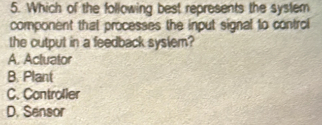 Which of the following best represents the system
component that processes the input signal to control
the cutput in a feedback syslem?
A. Actuator
B. Plant
C. Controller
D. Sensor