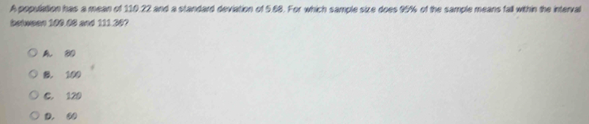 A population has a mean of 110.22 and a standard deviation of 5.88. For which sample size does 95% of the sample means fall within the interval
betwsan 100.08 and 111.30?
A
B. 100
C. 120
D. ② 0