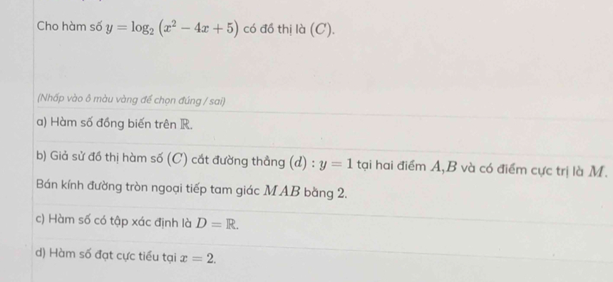 Cho hàm số y=log _2(x^2-4x+5) có đồ thị là (C). 
(Nhấp vào ô màu vàng để chọn đúng / sai) 
a) Hàm số đồng biến trên R. 
b) Giả sử đồ thị hàm số (C) cắt đường thẳng (d) : y=1 tại hai điểm A, B và có điểm cực trị là M. 
Bán kính đường tròn ngoại tiếp tam giác MAB bằng 2. 
c) Hàm số có tập xác định là D=R. 
d) Hàm số đạt cực tiểu tại x=2.