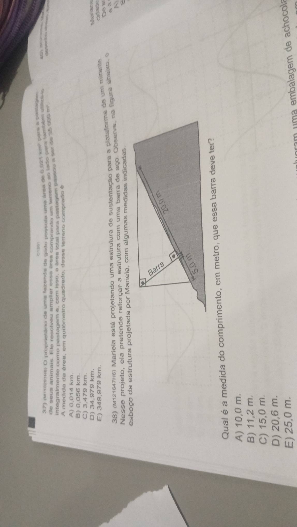 C1201
37) (M113291H6) O proprietário de uma fazenda de gado possula uma área de () 6216m^2 para a pastagen 
de seus animais. Ele resolveu ampliar essa área comprando um terreno ao lado para também utiiza lo
integralmente como pastagem e, com isso, a área total para pastagem passou a ser de 35 000 m²
aesenino abr ap
A medida da área, em quilômetro quadrado, desse terreno comprado é
A) 0,014 km.
B) 0,056 km.
C) 3,479 km.
D) 34,979 km. Mariana
E) 349,979 km.
38) (M121647H6) Mariela está projetando uma estrutura de sustentação para a plataforma de um mirante.
cidade
De a
e a
Nesse projeto, ela pretende reforçar a estrutura com uma barra de aço. Observe, na figura abaixo, o
esboço da estrutura projetada por Mariela, com algumas medidas indicadas.
Qual é a medida do comprimento, em metro, que essa barra deve ter?
A) 10,0 m.
B) 11,2 m.
C) 15,0 m.
D) 20,6 m.
E) 25,0 m.
pram uma embalagem de achocola