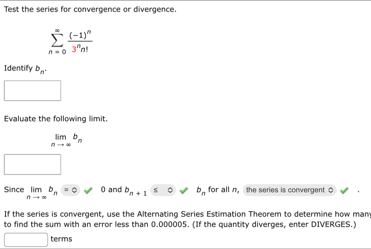 Test the series for convergence or divergence.
sumlimits _(n=0)^(∈fty)frac (-1)^n3^nn!
Identify b_n. 
Evaluate the following limit.
limlimits _nto ∈fty b_n
Since limlimits _nto ∈fty b_n=0 0 and b_n+1 b_n for all n ， the series is convergent 
If the series is convergent, use the Alternating Series Estimation Theorem to determine how many 
to find the sum with an error less than 0.000005. (If the quantity diverges, enter DIVERGES.) 
terms