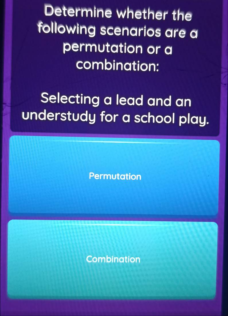 Determine whether the
following scenarios are a
permutation or a
combination:
Selecting a lead and an
understudy for a school play.
Permutation
Combination