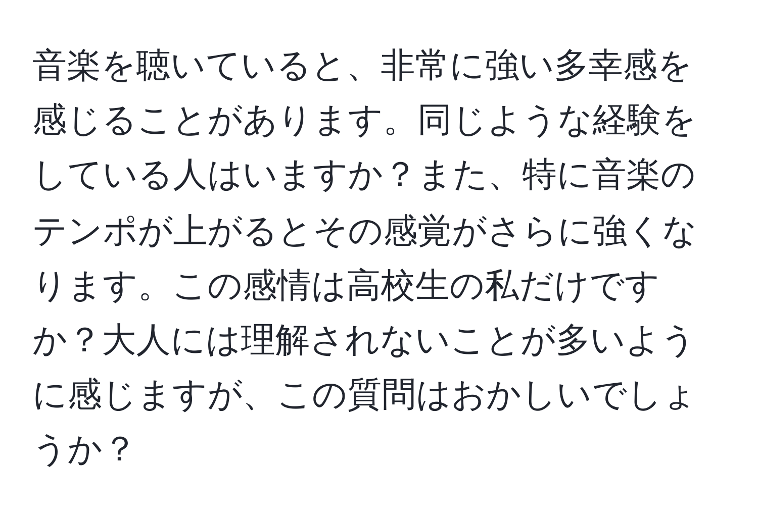 音楽を聴いていると、非常に強い多幸感を感じることがあります。同じような経験をしている人はいますか？また、特に音楽のテンポが上がるとその感覚がさらに強くなります。この感情は高校生の私だけですか？大人には理解されないことが多いように感じますが、この質問はおかしいでしょうか？