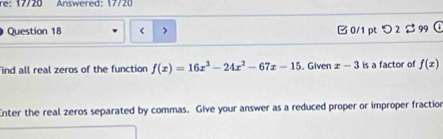 Answered: 17/20
Question 18 > □ 0/1 pt つ 2 $ 99 ①
ind all real zeros of the function f(x)=16x^3-24x^2-67x-15. Given x-3 is a factor of f(x)
Enter the real zeros separated by commas. Give your answer as a reduced proper or improper fraction