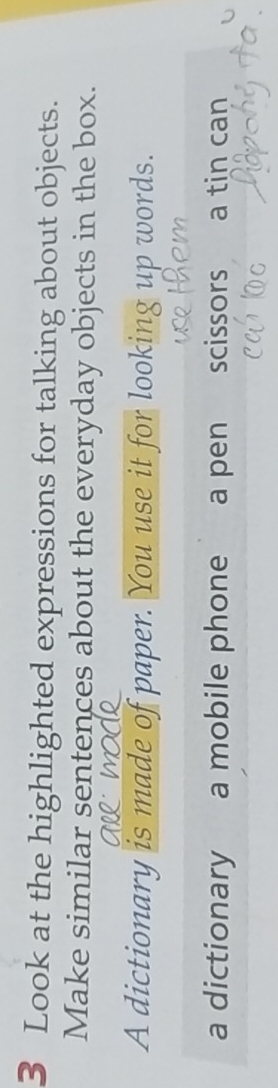 Look at the highlighted expressions for talking about objects. 
Make similar sentences about the everyday objects in the box. 
A dictionary is made of paper. You use it for looking up words. 
a dictionary a mobile phone a pen scissors a tin can