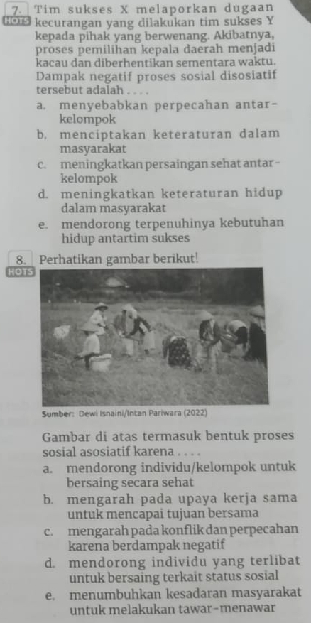 Tim sukses X melaporkan dugaan
Gou kecurangan yang dilakukan tim sukses Y
kepada pihak yang berwenang. Akibatnya,
proses pemilihan kepala daerah menjadi
kacau dan diberhentikan sementara waktu.
Dampak negatif proses sosial disosiatif
tersebut adalah . . . .
a. menyebabkan perpecahan antar-
kelompok
b. menciptakan keteraturan dalam
masyarakat
c. meningkatkan persaingan sehat antar-
kelompok
d. meningkatkan keteraturan hidup
dalam masyarakat
e. mendorong terpenuhinya kebutuhan
hidup antartim sukses
8. Perhatikan gambar berikut!
HOT
Sumber: Dewi Isnaini/Intan Pariwara (2022)
Gambar di atas termasuk bentuk proses
sosial asosiatif karena . . . .
a. mendorong individu/kelompok untuk
bersaing secara sehat
b. mengarah pada upaya kerja sama
untuk mencapai tujuan bersama
c. mengarah pada konflik dan perpecahan
karena berdampak negatif
d. mendorong individu yang terlibat
untuk bersaing terkait status sosial
e. menumbuhkan kesadaran masyarakat
untuk melakukan tawar-menawar