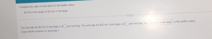 Compare the rates to find which is the better value.
$23 for 4 hot dogs or $32 for 5 hot dogs 
The unit rate for $23 for 4 hot dogs is $ □ per hot dog. The unit rate for $32 for 5 hot dogs is □ per hot dog. So, S23 for 4 hot dogs is the better vallue. 
(Type whole numbers or decimals.)