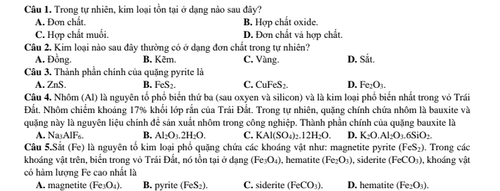 Trong tự nhiên, kim loại tồn tại ở dạng nào sau đây?
A. Đơn chất. B. Hợp chất oxide.
C. Hợp chất muối. D. Đơn chất và hợp chất.
Câu 2. Kim loại nào sau đây thường có ở dạng đơn chất trong tự nhiên?
A. Đồng. B. Kẽm. C. Vàng. D. Sắt.
Câu 3. Thành phần chính của quặng pyrite là
A. ZnS. B. FeS_2. C. Cu FeS_2 D. Fe_2O_3.
Câu 4. Nhôm (Al) là nguyên tổ phổ biến thứ ba (sau oxyen và silicon) và là kim loại phổ biến nhất trong vỏ Trái
Đất. Nhôm chiếm khoảng 17% khối lớp rắn của Trái Đất. Trong tự nhiên, quặng chính chứa nhôm là bauxite và
quặng này là nguyên liệu chính để sản xuất nhôm trong công nghiệp. Thành phần chính của quặng bauxite là
A. Na AIF B. Al_2O_3.2H_2O. C. KAl(SO_4)_2.12H_2O. D. K_2O.Al_2O_3.6SiO_2.
Câu 5.Sắt (Fe) là nguyên tố kim loại phổ quặng chứa các khoáng vật như: magnetite pyrite (FeS_2). Trong các
khoáng vật trên, biển trong vỏ Trái Đất, nó tồn tại ở dạng (Fe_3O_4) , hematite (Fe_2O_3) , siderite (FeCO_3) , khoáng vật
có hàm lượng Fe cao nhất là
A. magnetite (Fe_3O_4). B. pyrite (FeS_2). C. siderite (FeCO_3). D. hematite (Fe_2O_3).