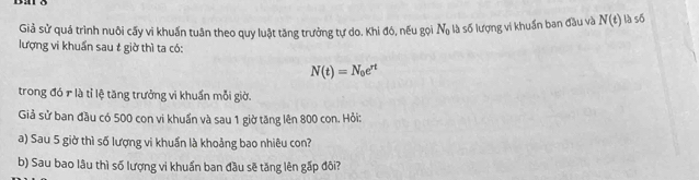 Giả sử quá trình nuôi cấy vi khuẩn tuân theo quy luật tăng trưởng tự do. Khi đó, nếu gọi N_0 là số lượng vi khuẩn ban đầu và N(t) là số 
lượng vi khuẩn sau t giờ thì ta có:
N(t)=N_0e^(rt)
trong đó r là tỉ lệ tăng trưởng vi khuẩn mỗi giờ. 
Giả sử ban đầu có 500 con vi khuẩn và sau 1 giờ tăng lên 800 con. Hỏi: 
a) Sau 5 giờ thì số lượng vi khuẩn là khoảng bao nhiêu con? 
b) Sau bao lâu thì số lượng vi khuẩn ban đầu sẽ tăng lên gấp đôi?