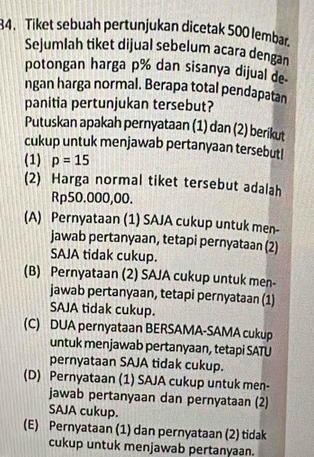 Tiket sebuah pertunjukan dicetak 500 lembar
Sejumlah tiket dijual sebelum acara dengan
potongan harga p% dan sisanya dijual de
ngan harga normal. Berapa total pendapatan
panitia pertunjukan tersebut?
Putuskan apakah pernyataan (1) dan (2) berikut
cukup untuk menjawab pertanyaan tersebutl
(1) p=15
(2) Harga normal tiket tersebut adalah
Rp50.000,00.
(A) Pernyataan (1) SAJA cukup untuk men-
jawab pertanyaan, tetapi pernyataan (2)
SAJA tidak cukup.
(B) Pernyataan (2) SAJA cukup untuk men-
jawab pertanyaan, tetapi pernyataan (1)
SAJA tidak cukup.
(C) DUA pernyataan BERSAMA-SAMA cukup
untuk menjawab pertanyaan, tetapi SATU
pernyataan SAJA tidak cukup.
(D) Pernyataan (1) SAJA cukup untuk men-
jawab pertanyaan dan pernyataan (2)
SAJA cukup.
(E) Pernyataan (1) dan pernyataan (2) tidak
cukup untuk menjawab pertanyaan.