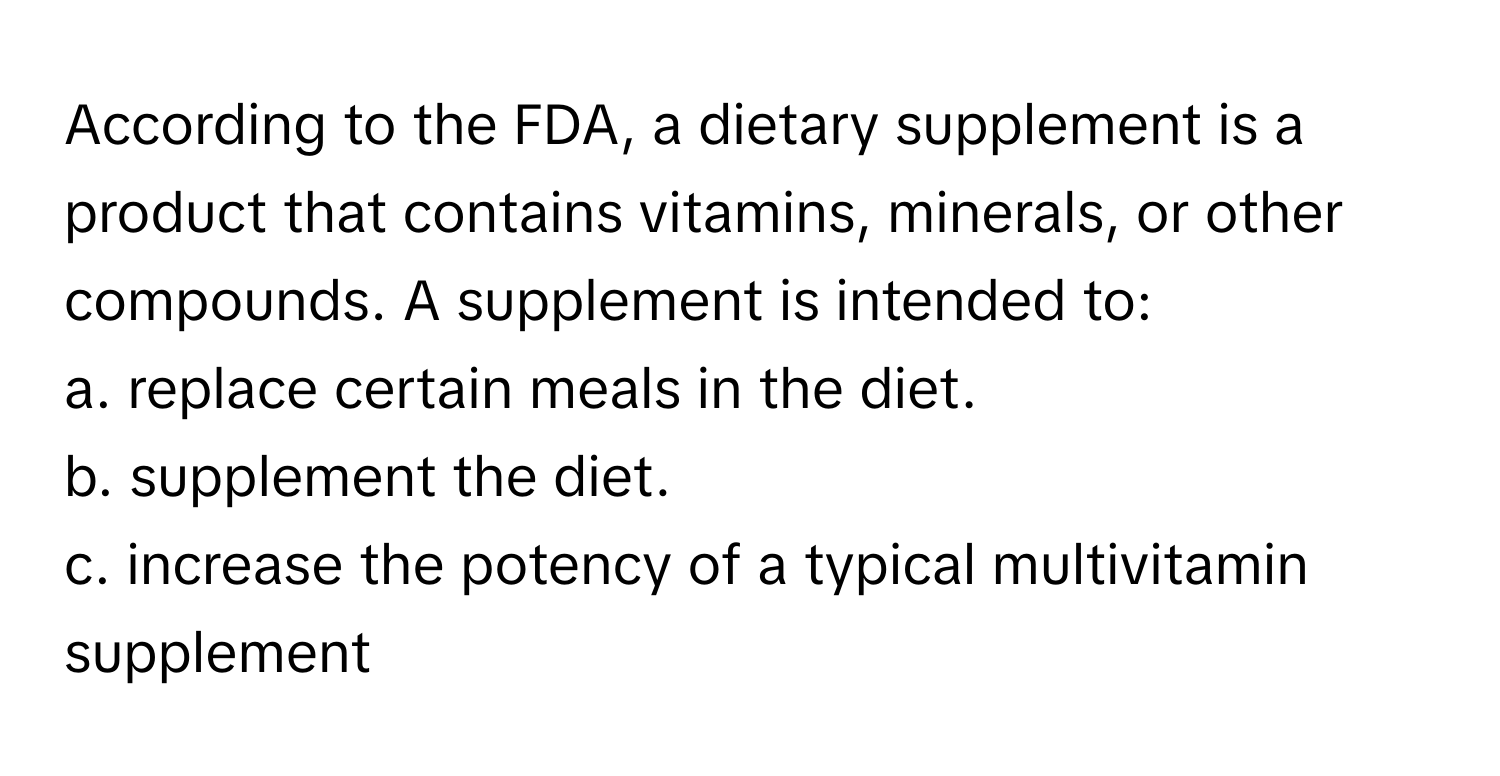 According to the FDA, a dietary supplement is a product that contains vitamins, minerals, or other compounds. A supplement is intended to:
a. replace certain meals in the diet.
b. supplement the diet.
c. increase the potency of a typical multivitamin supplement