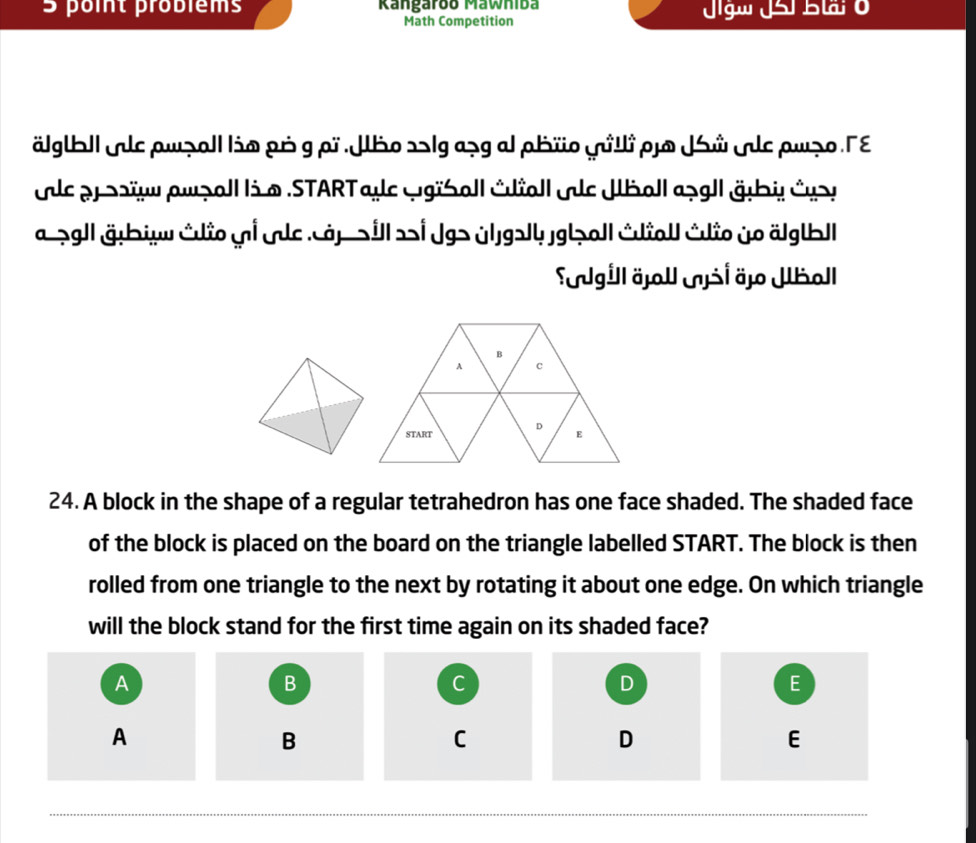 probièms Rangaroo Mawniba Jigw JSi Btr o 
Math Competition 
älgtbl| Ale pwzall lio pó g pr |ho 25lga¬g al pbïo yilli po |ử lς ρνẹο Γε 
le pr oïu awpall li @ .STARTaye wgiSoll Éioll le Jboll apgl| äbi éys 
a.¬gl|äębiv édio ui vc ảpall i Jg> úlgəly.jg|o|| édial édio jo älgtb|| 
Sgill äjall šl äjo Jball 
24. A block in the shape of a regular tetrahedron has one face shaded. The shaded face 
of the block is placed on the board on the triangle labelled START. The block is then 
rolled from one triangle to the next by rotating it about one edge. On which triangle 
will the block stand for the first time again on its shaded face? 
A 
B 
C 
D 
E 
A 
B 
C 
D 
E