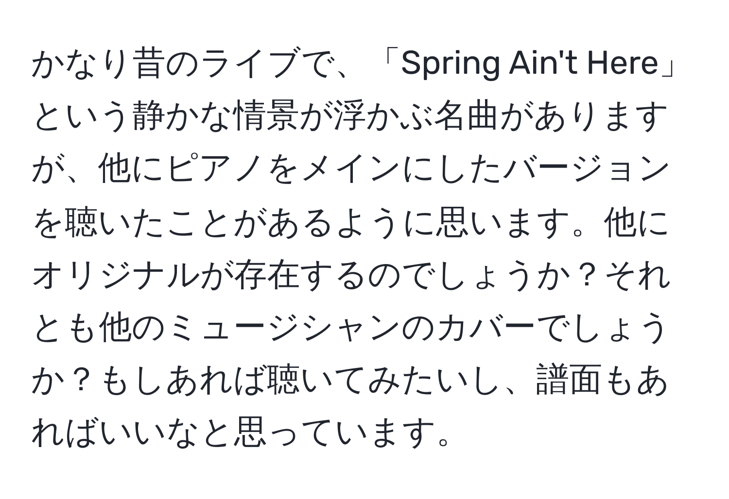 かなり昔のライブで、「Spring Ain't Here」という静かな情景が浮かぶ名曲がありますが、他にピアノをメインにしたバージョンを聴いたことがあるように思います。他にオリジナルが存在するのでしょうか？それとも他のミュージシャンのカバーでしょうか？もしあれば聴いてみたいし、譜面もあればいいなと思っています。