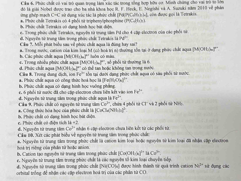 Phức chất có vai trò quan trọng làm xúc tác trong tổng hợp hữu cơ. Minh chứng cho vai trò to lớn
đó là giải Nobel được trao cho ba nhà khoa học R. F. Heck, E. Negishi và A. Suzuki năm 2010 về phản
ứng ghép mạch C=C sử dụng xúc tác là phức chất [Pd(P(C_6H_5)_3)_4] , còn được gọi là Tetrakis.
a. Phức chất Tetrakis có 4 phối tử triphenylphosphine (P(C_6H_5)_3).
b. Phức chất Tetrakis có dạng hình học bát diện.
c. Trong phức chất Tetrakis, nguyên tử trung tâm Pd cho 4 cặp electron của các phối tử.
d. Nguyên tử trung tâm trong phức chất Tetrakis là Pd^(2+).
Câu 7. Mỗi phát biểu sau về phức chất aqua là đúng hay sai?
a. Trong nước, cation của kim loại M (có hoá trị n) thường tồn tại ở dạng phức chất aqua [M(OH_2)_m]^n+.
b. Các phức chất aqua [M(OH_2)_m]^n+ luôn có màu.
c. Trong nhiều phức chất aqua [M(OH_2)_m]^n+ , số phối tử thường là 6.
d. Phức chất aqua [M(OH_2)_m]^n+ có thể tan hoặc không tan trong nước.
Câu 8. Trong dung dịch, ion Fe^(3+) tồn tại dưới dạng phức chất aqua có sáu phối tử nước.
a. Phức chất aqua có công thức hoá học là [Fe(H_2O)_6]^3+.
b. Phức chất aqua có dạng hình học vuông phẳng.
c. 6 phối tử nước đã cho cặp electron chưa liên kết vào ion Fe^(3+).
d. Nguyên tử trung tâm trong phức chất aqua là Fe^(2+).
Câu 9. Phức chất có nguyên tử trung tâm Co^(2+) T chứa 4 phối tử Cl¯ à 2 phối tử NH_3.
a. Công thức hóa học của phức chất là [CoCl_4(NH_3)_2]^2-.
b. Phức chất có dạng hình học bát diện.
c. Phức chất có điện tích là +2.
d. Nguyên tử trung tâm Co^(2+) nhận 6 cặp electron chưa liên kết từ các phối tử.
Câu 10. Xét các phát biểu về nguyên tử trung tâm trong phức chất:
a. Nguyên tử trung tâm trong phức chất là cation kim loại hoặc nguyên tử kim loại đã nhận cặp electron
hoá trị riêng của phân tử hoặc anion.
b. Cation tạo nguyên tử trung tâm trong phức chất [Co(OH_2)_6]^3+laCo^(3+).
c. Nguyên tử trung tâm trong phức chất là các nguyên tố kim loại chuyền tiếp.
d. Nguyên tử trung tâm trong phức chất Ni(C CO)₄] được hình thành từ quá trình cation Ni^(2+) sử dụng các
orbital trồng đề nhận các cặp electron hoá trị của các phân tử CO.