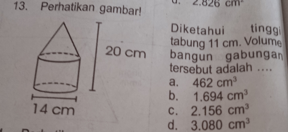 2.826cm^2
13. Perhatikan gambar!
Diketahui tinggi
tabung 11 cm. Volume
bangun gabunga
tersebut adalah ...
a. 462cm^3
b. 1.694cm^3
C. 2.156cm^3
d. 3.080cm^3