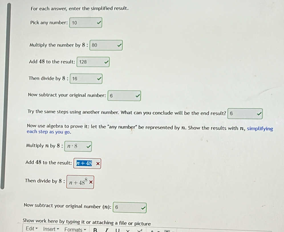 For each answer, enter the simplified result. 
Pick any number: 10
Multiply the number by 8:80
Add 48 to the result: 128
Then divide by 8:16
Now subtract your original number: 6
Try the same steps using another number. What can you conclude will be the end result? 6 
Now use algebra to prove it: let the "any number" be represented by n. Show the results with n, simplifying 
each step as you go. 
Multiply n by 3 : n· 8
Add 48 to the result: π +48*
Then divide by 8 : n+48^8*
Now subtract your original number (): 6 sqrt() 
Show work here by typing it or attaching a file or picture 
Edit Insert Formats B