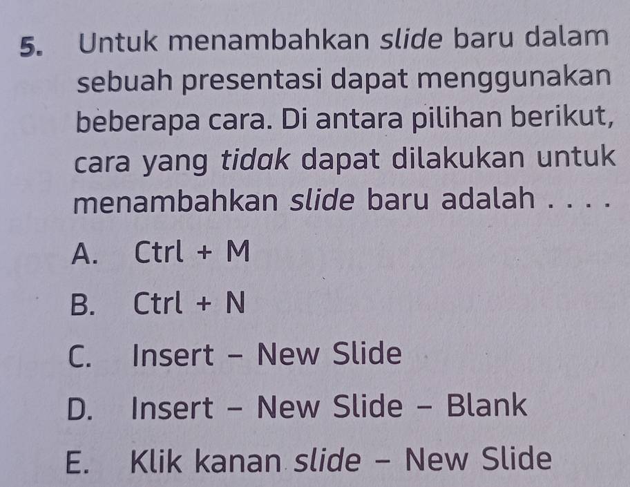 Untuk menambahkan slide baru dalam
sebuah presentasi dapat menggunakan
beberapa cara. Di antara pilihan berikut,
cara yang tidɑk dapat dilakukan untuk
menambahkan slide baru adalah . . . .
A. Ctrl + M
B. Ctrl + N
C. Insert - New Slide
D. Insert - New Slide - Blank
E. Klik kanan slide - New Slide