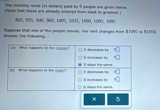 The monthly rents (in dollars) paid by 9 people are given below.
(Note that these are already ordered from least to greatest.)
845, 935, 940, 960, 1005, 1035, 1090, 1095, 1095
Suppose that one of the people moves. Her rent changes from $1095 to $1050.
Answer the following.
×