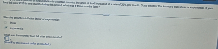 food bill was $120 in one morth during this period, what was it three months later 00s af hypereattion in a certain courtry, the price of food increased at a rate of 20% per morth. State whether this increase was linear or exponential. If your
Was toe growth in inlution lnear or exposential?
linear
ercatal
What was the monthly food bill after three months?
nd to the nearest dollar as needed )