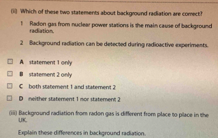 (ii) Which of these two statements about background radiation are correct?
1 Radon gas from nuclear power stations is the main cause of background
radiation.
2 Background radiation can be detected during radioactive experiments.
A statement 1 only
B statement 2 only
C both statement 1 and statement 2
D neither statement 1 nor statement 2
(iii) Background radiation from radon gas is different from place to place in the
UK.
Explain these differences in background radiation.