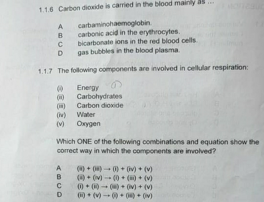 Carbon dioxide is carried in the blood mainly as ..
A carbaminohaemoglobin.
B carbonic acid in the erythrocytes.
Cbicarbonate ions in the red blood cells.
D gas bubbles in the blood plasma.
1.1.7 The following components are involved in cellular respiration:
(i) Energy
(ii) Carbohydrates
(iii) Carbon dioxide
(iv) Water
(v) Oxygen
Which ONE of the following combinations and equation show the
correct way in which the components are involved?
A (ii)+(iii)to (i)+(iv)+(v)
B (ii)+(iv)to (i)+(iii)+(v)
C (i)+(ii)to (iii)+(iv)+(v)
D (ii)+(v)to (i)+(iii)+(iv)