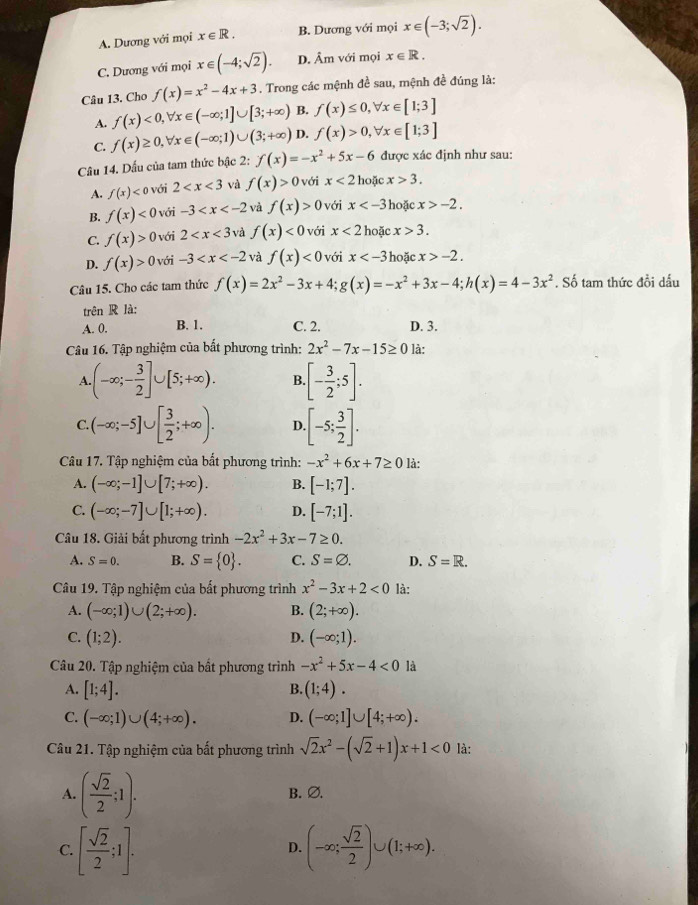 A. Dương với mọi x∈ R. B. Dương với mọi x∈ (-3;sqrt(2)).
C. Dương với mọi x∈ (-4;sqrt(2)). D. Âm với mọi x∈ R.
Câu 13, Cho f(x)=x^2-4x+3. Trong các mệnh đề sau, mệnh đề đúng là:
A. f(x)<0,forall x∈ (-∈fty ;1]∪ [3;+∈fty ) B. f(x)≤ 0,forall x∈ [1;3]
C. f(x)≥ 0,forall x∈ (-∈fty ;1)∪ (3;+∈fty ) D. f(x)>0,forall x∈ [1;3]
Câu 14. Dấu của tam thức bậc 2: f(x)=-x^2+5x-6 được xác định như sau:
A. f(x) với 2 và f(x)>0 với x<2</tex>  hoặc x>3.
B. f(x)<0</tex> với -3 và f(x)>0 với x hoặc x>-2.
C. f(x)>0 với 2 và f(x)<0</tex> với x<2</tex> hoặc x>3.
D. f(x)>0 với -3 và f(x)<0</tex> với x hoặc x>-2.
Câu 15. Cho các tam thức f(x)=2x^2-3x+4;g(x)=-x^2+3x-4;h(x)=4-3x^2. Số tam thức đổi dấu
trên R là:
A. 0. B. 1. C. 2. D. 3.
Câu 16. Tập nghiệm của bất phương trình: 2x^2-7x-15≥ 0 là:
A. (-∈fty ;- 3/2 ]∪ [5;+∈fty ). B [- 3/2 ;5].
C. (-∈fty ;-5]∪ [ 3/2 ;+∈fty ). D. [-5; 3/2 ].
Câu 17. Tập nghiệm của bất phương trình: -x^2+6x+7≥ 0 là:
A. (-∈fty ;-1]∪ [7;+∈fty ). B. [-1;7].
C. (-∈fty ;-7]∪ [1;+∈fty ). D. [-7;1].
Câu 18. Giải bất phương trình -2x^2+3x-7≥ 0.
A. S=0. B. S= 0 . C. S=varnothing . D. S=R.
Câu 19. Tập nghiệm của bất phương trình x^2-3x+2<0</tex> là:
A. (-∈fty ;1)∪ (2;+∈fty ). B. (2;+∈fty ).
C. (1;2). D. (-∈fty ;1).
Câu 20. Tập nghiệm của bất phương trình -x^2+5x-4<0</tex> là
A. [1;4]. (1;4).
B.
C. (-∈fty ;1)∪ (4;+∈fty ). D. (-∈fty ;1]∪ [4;+∈fty ).
Câu 21. Tập nghiệm của bất phương trình sqrt(2)x^2-(sqrt(2)+1)x+1<0</tex> là:
A. ( sqrt(2)/2 ;1). B. ∅.
C. [ sqrt(2)/2 ;1]. (-∈fty ; sqrt(2)/2 )∪ (1;+∈fty ).
D.