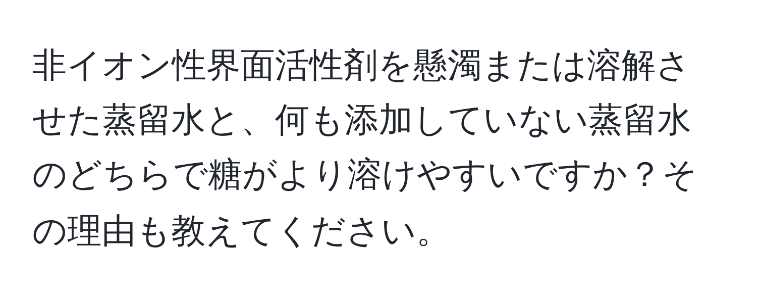 非イオン性界面活性剤を懸濁または溶解させた蒸留水と、何も添加していない蒸留水のどちらで糖がより溶けやすいですか？その理由も教えてください。