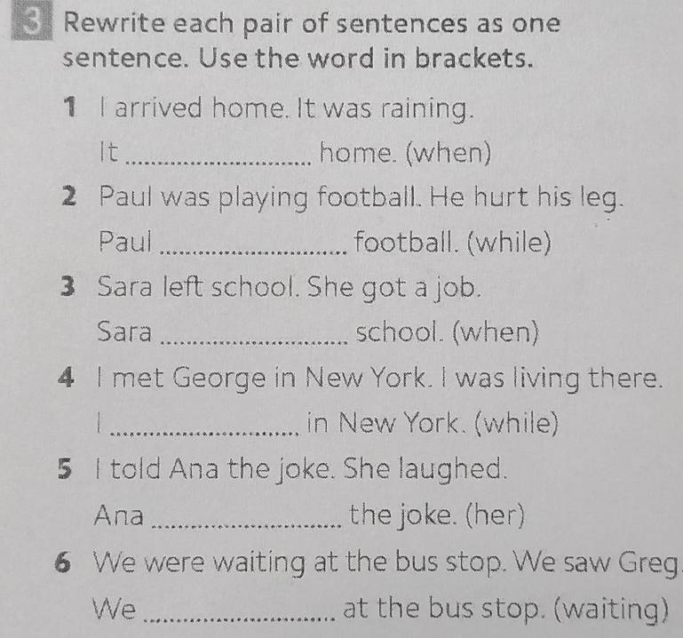 Rewrite each pair of sentences as one 
sentence. Use the word in brackets. 
1 I arrived home. It was raining. 
It _home. (when) 
2 Paul was playing football. He hurt his leg. 
Paul _football. (while) 
3 Sara left school. She got a job. 
Sara _school. (when) 
4 I met George in New York. I was living there. 
. : 
_in New York. (while) 
5 I told Ana the joke. She laughed. 
Ana _the joke. (her) 
6 We were waiting at the bus stop. We saw Greg 
We _at the bus stop. (waiting)