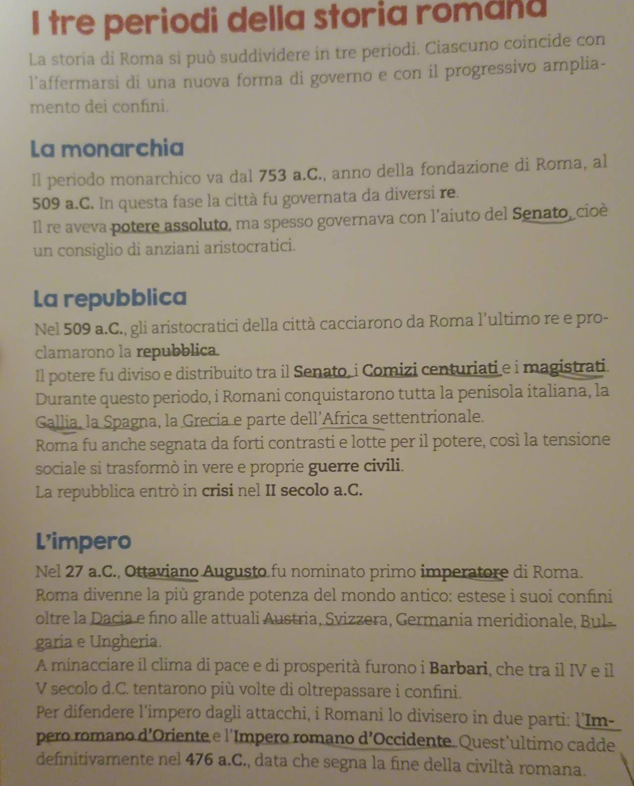 tre periodi della storia romana
La storia di Roma si può suddividere in tre periodi. Ciascuno coincide con
l'affermarsi di una nuova forma di governo e con il progressivo amplia-
mento dei confini.
La monarchia
Il periodo monarchico va dal 753 a.C., anno della fondazione di Roma, al
509 a.C. In questa fase la città fu governata da diversi re.
Il re aveva potere assoluto, ma spesso governava con l’aiuto del Senato, cioè
un consiglio di anziani aristocratici.
La repubblica
Nel 509 a.C., gli aristocratici della città cacciarono da Roma l’ultimo re e pro-
clamarono la repubblica.
Il potere fu diviso e distribuito tra il Senato, i Comizi centuriati e i magistrati.
Durante questo periodo, i Romani conquistarono tutta la penisola italiana, la
Gallia, la Spagna, la Grecia e parte dell’Africa settentrionale.
Roma fu anche segnata da forti contrasti e lotte per il potere, così la tensione
sociale si trasformò in vere e proprie guerre civili.
La repubblica entrò in crisi nel II secolo a.C.
L’impero
Nel 27 a.C., Ottaviano Augusto fu nominato primo imperatore di Roma.
Roma divenne la più grande potenza del mondo antico: estese i suoi confini
oltre la Dacia e fino alle attuali Austria, Svizzera, Germania meridionale, Bul-
garia e Ungheria.
A minacciare il clima di pace e di prosperità furono i Barbari, che tra il IV e il
V secolo d.C. tentarono più volte di oltrepassare i confini.
Per difendere l'impero dagli attacchi, i Romani lo divisero in due parti: l'Im-
pero romano d’Oriente e l’Impero romano d’Occidente. Quest’ultimo cadde
definitivamente nel 476 a.C., data che segna la fine della civiltà romana.