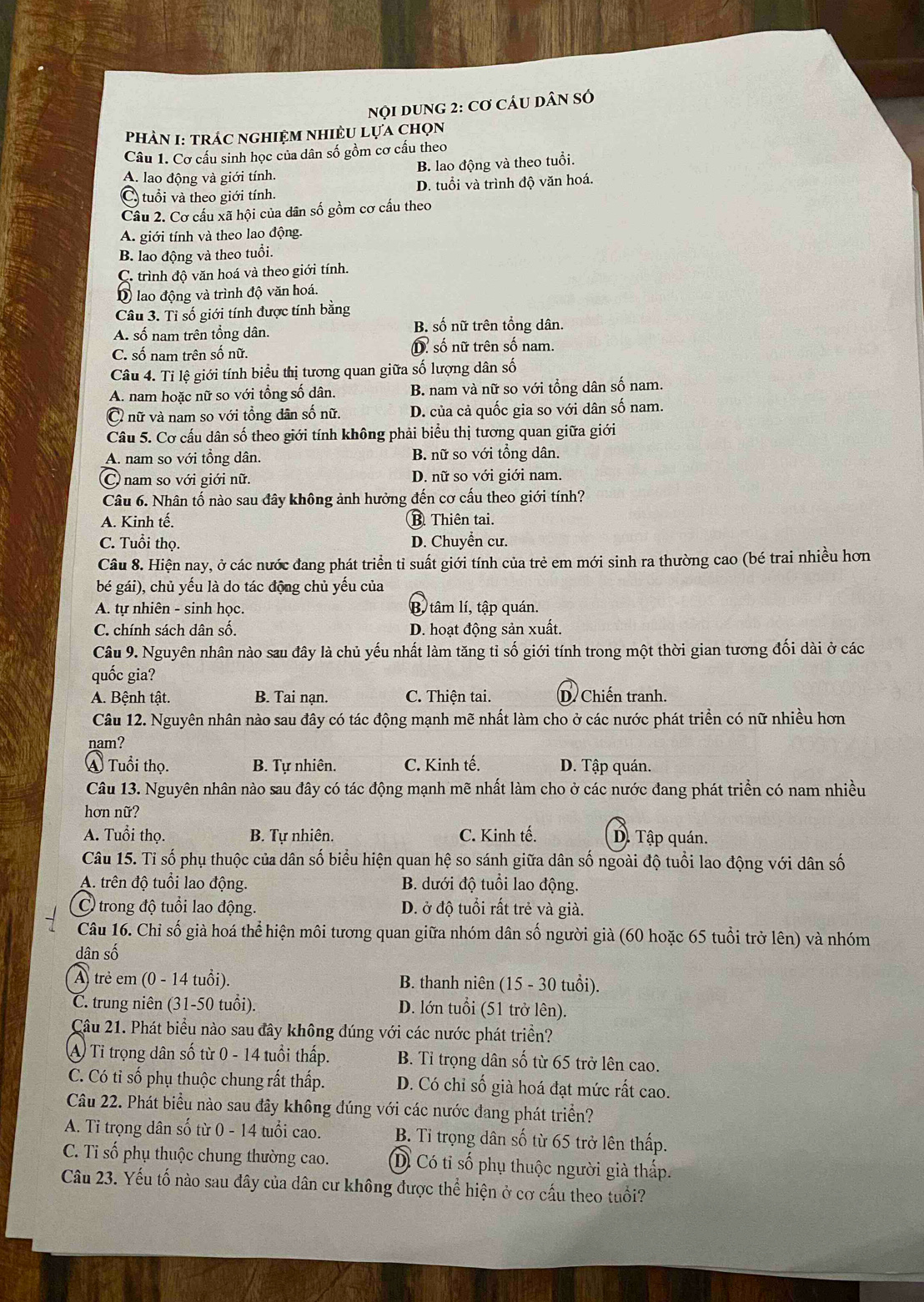 NQI DUNG 2: Cơ CÂU DâN SÓ
PHÀN I: TRÁC NGHIỆM NHIÈU Lựa chọn
Câu 1. Cơ cấu sinh học của dân số gồm cơ cấu theo
A. lao động và giới tính. B. lao động và theo tuổi.
C. tuổi và theo giới tính. D. tuổi và trình độ văn hoá.
Câu 2. Cơ cấu xã hội của dân số gồm cơ cấu theo
A. giới tính và theo lao động.
B. lao động và theo tuổi.
C. trình độ văn hoá và theo giới tính.
D lao động và trình độ văn hoá.
Câu 3. Tỉ số giới tính được tính bằng
A. số nam trên tổng dân. B. số nữ trên tổng dân.
C. số nam trên số nữ. D số nữ trên số nam.
Câu 4. Ti lệ giới tính biểu thị tương quan giữa số lượng dân số
A. nam hoặc nữ so với tổng số dân. B. nam và nữ so với tổng dân số nam.
Ở nữ và nam so với tổng dân số nữ. D. của cả quốc gia so với dân số nam.
Câu 5. Cơ cấu dân số theo giới tính không phải biểu thị tương quan giữa giới
A. nam so với tồng dân. B. nữ so với tổng dân.
C ) nam so với giới nữ. D. nữ so với giới nam.
Câu 6. Nhân tố nào sau đây không ảnh hưởng đến cơ cấu theo giới tính?
A. Kinh tế. B. Thiên tai.
C. Tuổi thọ. D. Chuyển cư.
Câu 8. Hiện nay, ở các nước đang phát triển tỉ suất giới tính của trẻ em mới sinh ra thường cao (bé trai nhiều hơn
bé gái), chủ yếu là do tác động chủ yếu của
A. tự nhiên - sinh học. B, tâm lí, tập quán.
C. chính sách dân số. D. hoạt động sản xuất.
Câu 9. Nguyên nhân nào sau đây là chủ yếu nhất làm tăng tỉ số giới tính trong một thời gian tương đối dài ở các
quốc gia?
A. Bệnh tật. B. Tai nạn. C. Thiện tai. D. Chiến tranh
Câu 12. Nguyên nhân nào sau đây có tác động mạnh mẽ nhất làm cho ở các nước phát triền có nữ nhiều hơn
nam?
Á Tuổi thọ. B. Tự nhiên. C. Kinh tế. D. Tập quán.
Câu 13. Nguyên nhân nào sau đây có tác động mạnh mẽ nhất làm cho ở các nước đang phát triển có nam nhiều
hơn nữ?
A. Tuổi thọ. B. Tự nhiên. C. Kinh tế. D. Tập quán.
Câu 15. Tỉ số phụ thuộc của dân số biểu hiện quan hệ so sánh giữa dân số ngoài độ tuổi lao động với dân số
A. trên độ tuổi lao động. B. dưới độ tuổi lao động.
C trong độ tuổi lao động. D. ở độ tuổi rất trẻ và già.
Câu 16. Chỉ số già hoá thể hiện môi tương quan giữa nhóm dân số người già (60 hoặc 65 tuổi trở lên) và nhóm
dân số
A) trẻ em (0 - 14 tuổi). B. thanh niên (15 - 30 tuổi).
C. trung niên (31-50 tuổi). D. lớn tuổi (51 trở lên).
Câu 21. Phát biểu nào sau đây không đúng với các nước phát triển?
A Tỉ trọng dân số từ 0 - 14 tuổi thấp. B. Tỉ trọng dân số từ 65 trở lên cao.
C. Có tỉ số phụ thuộc chung rất thấp. D. Có chỉ số già hoá đạt mức rất cao.
Câu 22. Phát biểu nào sau đây không đúng với các nước đang phát triển?
A. Tỉ trọng dân số từ 0 - 14 tuổi cao. B. Tỉ trọng dân số từ 65 trở lên thấp.
C. Ti số phụ thuộc chung thường cao. D. Có tỉ số phụ thuộc người già thấp.
Câu 23. Yếu tố nào sau đây của dân cư không được thể hiện ở cơ cấu theo tuổi?