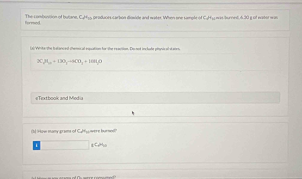 The combustion of butane, C_4H_10 , produces carbon dioxide and water. When one sample of C_4H_10 was burned, 6.30 g of water was 
formed. 
(a) Write the balanced chemical equation for the reaction. Do not include physical states.
2C_4H_10+13O_2to 8CO_2+10H_2O
eTextbook and Media 
(b) How many grams of C_4H_10 were burned? 
i
gC_4H_10