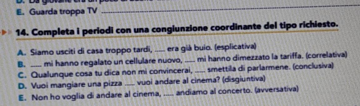 E. Guarda troppa TV
_
14. Completa i periodi con una congiunzione coordinante del tipo richiesto.
A. Siamo usciti di casa troppo tardi, _era giá buio. (esplicativa)
B. _mi hanno regalato un cellulare nuovo, ..... mi hanno dimezzato la tariffa. (correlativa)
C. Qualunque cosa tu dica non mi convincerai, ..... smettila di parlarmene. (conclusiva)
D. Vuoi mangiare una pizza _vuoi andare al cinema? (disgiuntiva)
E. Non ho voglia di andare al cinema, ..... andiamo al concerto. (avversativa)