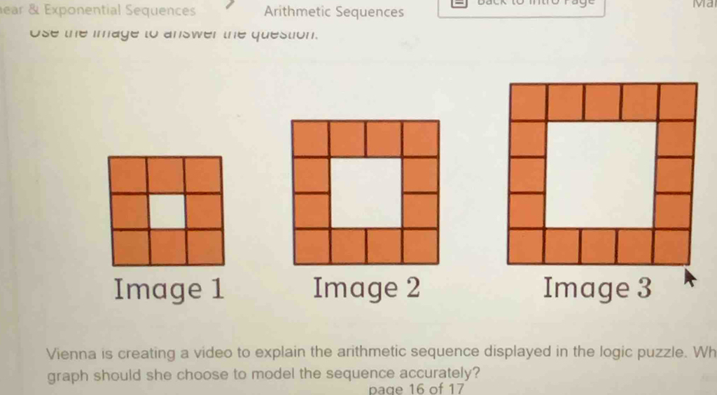 ear & Exponential Sequences Arithmetic Sequences 
Ma 
Ose the image to answer the question. 
Image 1 Image 2 Image 3 
Vienna is creating a video to explain the arithmetic sequence displayed in the logic puzzle. Wh 
graph should she choose to model the sequence accurately? 
paqe 16 of 17