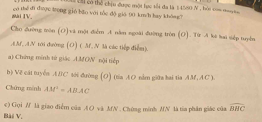 Nom chỉ có thể chịu được một lực tối đa là 14580 N , hỏi con thuyền 
có thể đi được trong gió bão với tốc độ gió 90 km/h hay không? 
Bài IV. 
Cho dường tròn (O)và một điểm A nằm ngoài đường tròn (O). Từ A kẻ hai tiếp tuyến
AM, AN tới đường (O) ( M, N là các tiếp điểm). 
a) Chứng minh tứ giác AMON nội tiếp 
b) Vẽ cát tuyến ABC tới đường (O) (tia AO nằm giữa hai tia AM, AC ). 
Chứng minh AM^2=AB· AC
c) Gọi H là giao điểm của AO và MN. Chứng minh HN là tia phân giác của widehat BHC
Bài V.