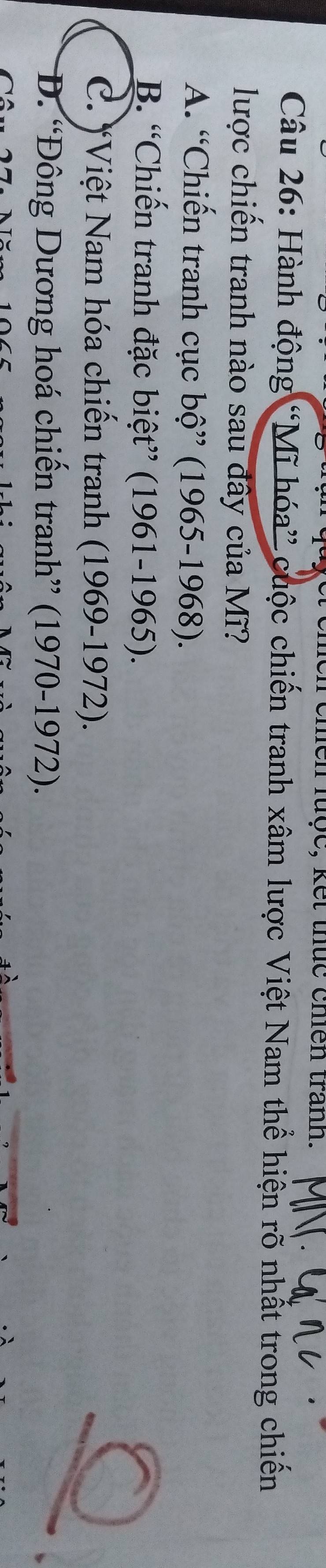 chền lược, kết thức chiên trành.
Câu 26: Hành động “Mĩ hóa” cuộc chiến tranh xâm lược Việt Nam thể hiện rõ nhất trong chiến
lược chiến tranh nào sau đây của Mĩ?
A. “Chiến tranh cục bộ” (1965-1968).
B. “Chiến tranh đặc biệt” (1961-1965).
a
C. *Việt Nam hóa chiến tranh (1969-1972).
D. “Đông Dương hoá chiến tranh” (1970-1972).