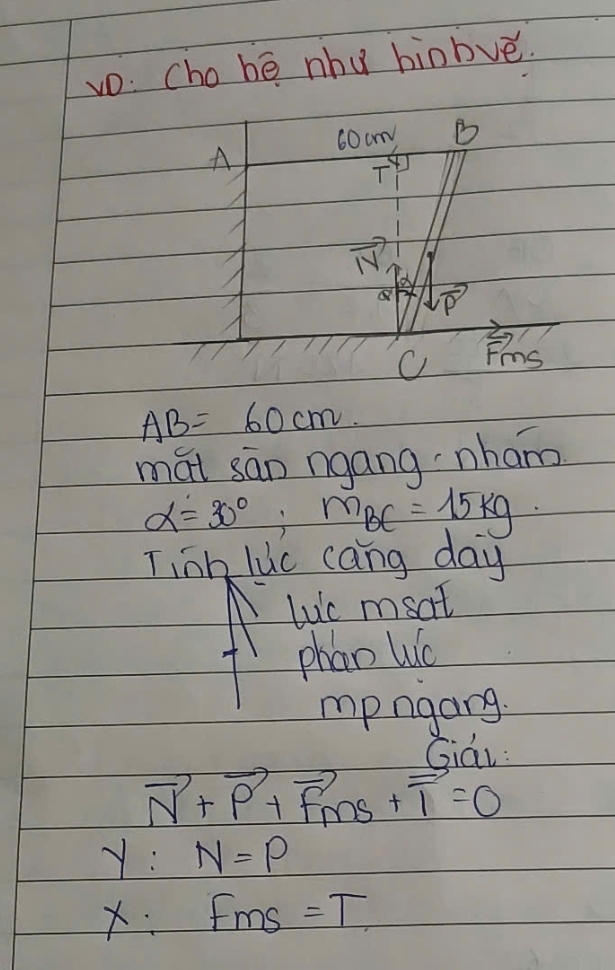 vo: cho bé nhu hinbvé.
60cm B
A
T
vector N
P
Fms
AB=60cm
mái sān ngang nham
alpha =30°, m_BC=15kg
Tinh lic cang day 
luic msat 
phan Wuo 
mpngang. 
Giái:
vector N+vector P+vector F_m+vector 1=0
y:N=P
X:f_ms= =T