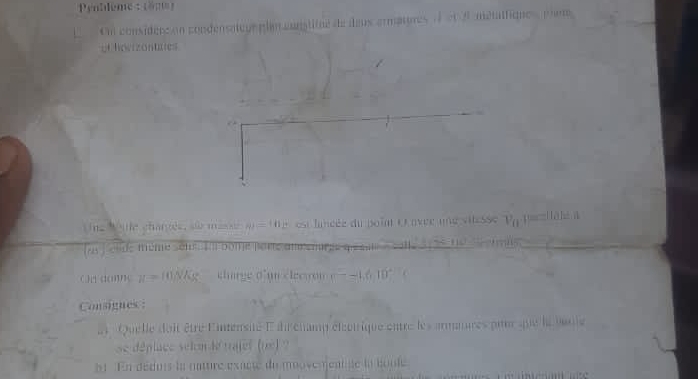 entlem : 
On considérs en condénsateue plm canstitue de îeus armatures à et é métatfique , phre 
of howizonuxes 
ting Watle charges, s masse m=(11)^2 est lancée du point ( avec une vilesse v_0 Hāhé A 
(as ) 'élide même sétm im bome paree 1 
( ) □ (()) ( π = n NAs --1.010°
Consignes : 
ai Quelle doit être Eintensité E dirchamp élcotrique entre les armatures pitur que la buile 
se déplace selon le trajel (te)? 
51 En déduis la nature exacté du moovenjentue la boule