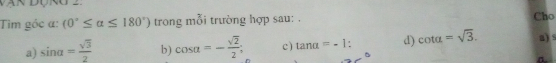 Tìm góc α: (0°≤ alpha ≤ 180°) trong mỗi trường hợp sau: .
Cho
a) sin alpha = sqrt(3)/2 
b) cos alpha =- sqrt(2)/2 ;
c) tan alpha =-1 : d) cot alpha =sqrt(3). 
a) s
a