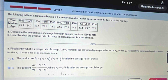 Return to homework
Level 3 You've worked hard, and you're ready to try your homework again.
The following table of datá from a bureau of the ctime of his first marriage.
mine the average rate of change in median age per year from 1950 to 2010.
b. Describe what the average rate of change in part a represents in this situation.
a. First identify what is average rate of change. Let y_1 represent the corresponding output value for the x_1 and let y_2 represent the corresponding output values
for the x_2 Choose the correct answer below.
A. The product △ x△ y=(x_2-x_1)(y_2-y_1) is called the average rate of change.
B. The quotient  △ x/△ y =frac x_2-x_1y_2-y_1 , where y_2-y_1!= 0 is called the average rate of change.
