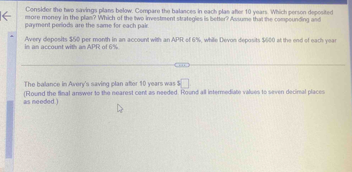 Consider the two savings plans below. Compare the balances in each plan after 10 years. Which person deposited 
more money in the plan? Which of the two investment strategies is better? Assume that the compounding and 
payment periods are the same for each pair. 
Avery deposits $50 per month in an account with an APR of 6%, while Devon deposits $600 at the end of each year
in an account with an APR of 6%
The balance in Avery's saving plan after 10 years was $□. 
(Round the final answer to the nearest cent as needed. Round all intermediate values to seven decimal places 
as needed.)