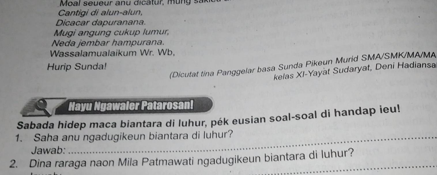 Moal seueur anu dicatur, mun g sak 
Cantigi di alun-alun, 
Dicacar dapuranana. 
Mugi angung cukup lumur, 
Neda jembar hampurana. 
Wassalamualaikum Wr. Wb, 
(Dicutat tina Panggelar basa Sunda Pikeun Murid SMA/SMK/MA/MA 
Hurip Sunda! 
kelas XI-Yayat Sudaryat, Deni Hadiansa 
Hayu Ngawaler Patarosan! 
Sabada hidep maca biantara di luhur, pék eusian soal-soal di handap ieu! 
1. Saha anu ngadugikeun biantara di luhur? 
Jawab: 
2. Dina raraga naon Mila Patmawati ngadugikeun biantara di luhur?