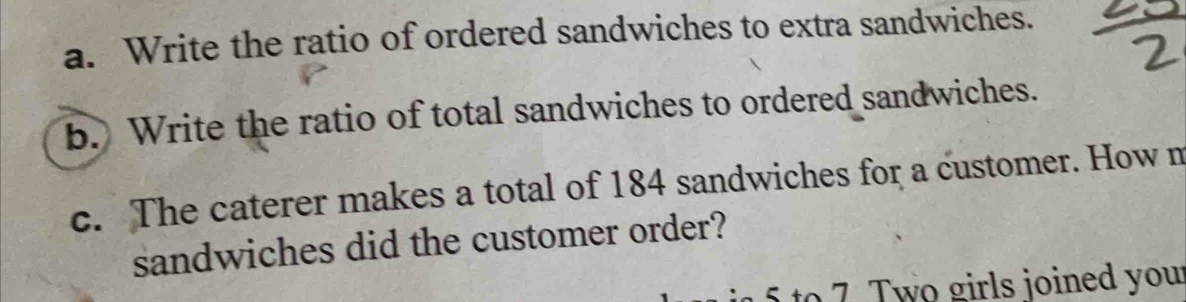 Write the ratio of ordered sandwiches to extra sandwiches. 
b. Write the ratio of total sandwiches to ordered sandwiches. 
c. The caterer makes a total of 184 sandwiches for a customer. How m 
sandwiches did the customer order? 
to 7. Two girls joined you