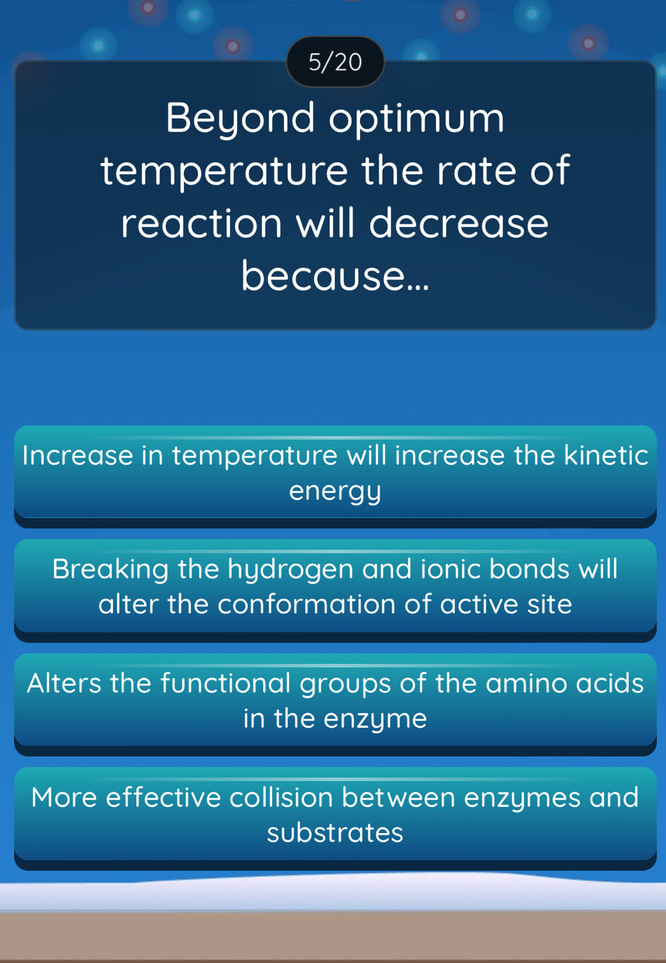 5/20
Beyond optimum
temperature the rate of
reaction will decrease
because...
Increase in temperature will increase the kinetic
energy
Breaking the hydrogen and ionic bonds will
alter the conformation of active site
Alters the functional groups of the amino acids
in the enzyme
More effective collision between enzymes and
substrates