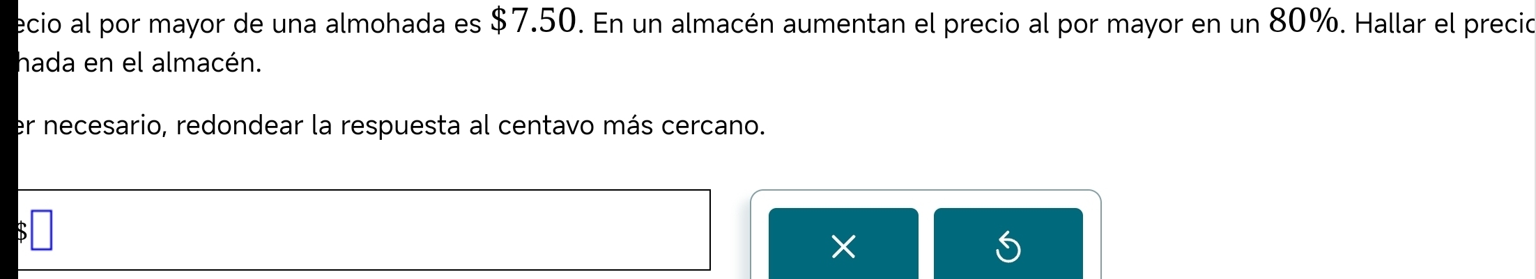 ecio al por mayor de una almohada es $7.50. En un almacén aumentan el precio al por mayor en un 80%. Hallar el precio 
hada en el almacén. 
er necesario, redondear la respuesta al centavo más cercano. 
□ 
× 
)