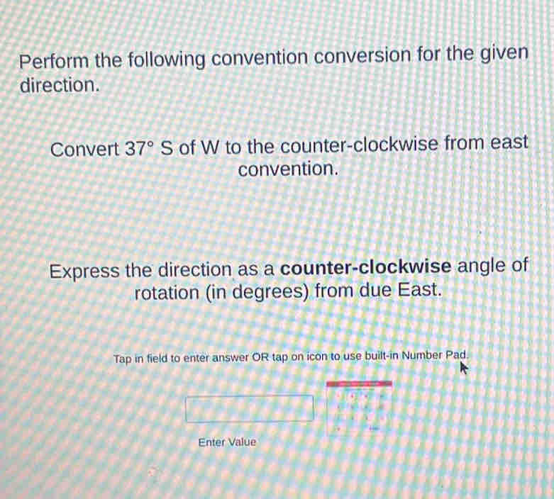 Perform the following convention conversion for the given 
direction. 
Convert 37°S of W to the counter-clockwise from east 
convention. 
Express the direction as a counter-clockwise angle of 
rotation (in degrees) from due East. 
Tap in field to enter answer OR tap on icon to use built-in Number Pad. 
Enter Value