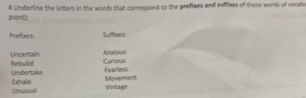 Underline the letters in the words that correspond to the prefixes and suffixes of these words of vocab 
point): 
Prefixes: Suffixes: 
Uncertain Anxious 
Rebuild Curious 
Undertake Fearless 
Movement 
Exhale Vintage 
Unusual