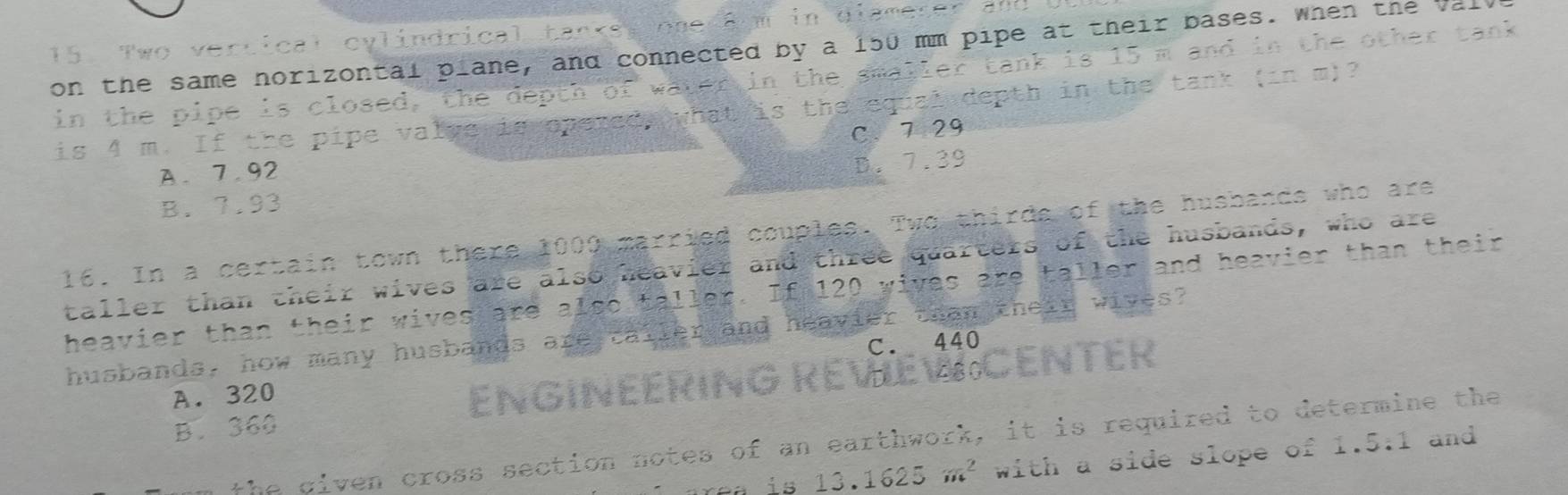 Two vertical cylindrical tankss one am in diameter an
on the same norizontal plane, and connected by a 150 mm pipe at their bases. when the Val
in the pipe is closed, the depth of water in the smaller tank is 15 m and in the other tank
is 4 m. If the pipe valve is opered, what is the equal depth in the tank (in m)?
C、 7 29
A. 7.92
B. 7.93 D. 7.39
16. In a certain town there 1000 married couples. Two thirds of the husbands who are
taller than their wives are also heavier and three quarters of the husbands, who are
heavier than their wives are . a1so+al er. If 120 wives are taller and heavier than their
husbands, how many husbands are caller and heavier than their wives?
C. 440
A. 320
ENGINEERING REVEW CENTER
B. 360
the given cross section notes of an earthwork, it is required to determine the
13.1625m^2 with a side slope of 1.5:1 and