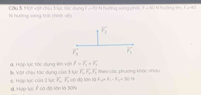 Một vật chịu 3 lực tác dụng F_1=70N hướng sang phải, F_2=30 N hướng lên, F_3=40
N hướng sang trái (hình vẽ).
a. Hợp lực tác dụng lên vật vector F=vector F_1+vector F_2
b. Vật chịu tác dụng của 3 lực vector F_1,vector F_2,vector F_3 theo các phương khác nhau.
c. Hợp lực của 2 lực vector F_1,vector F_3 có độ lớn là F_15=F_1-F_3=30N
d. Hợp lực F^1 có độ lớn là 30N