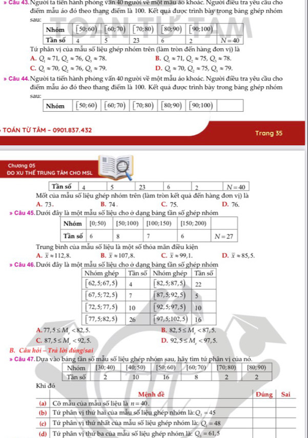 Cầu 43. Người ta tiến hành phòng văn 40 người về một máu áo khoác. Người điều tra yếu cầu cho
diểm mẫu áo đó theo thang điểm là 100. Kết quả được trình bày trong bảng ghép nhóm
Tứ phân vị của mẫu số liệu ghép nhóm trên (làm tròn đến hàng đơn vị) là
A. Q_1approx 71,Q_2approx 76,Q_3approx 78. B. Q_1approx 71,Q_2approx 75,Q_3approx 78.
C. Q_1approx 70,Q_2approx 76,Q_3approx 79. D. Q_1approx 70,Q_2approx 75,Q_1approx 79.
* Câu 44. Người ta tiến hành phỏng vấn 40 người về một mẫu áo khoác. Người điều tra yêu cầu cho
điểm mẫu áo đó theo thang điểm là 100. Kết quả được trình bày trong bảng ghép nhóm
- TOÁN TỪ TÂM - 0901.837.432
Trang 35
Chương 05
DO XU THẾ TRUNG TÂM CHO MSL
Tần số 4 5 23 6 2 N=40
Mốt của mẫu số liệu ghép nhóm trên (làm tròn kết quả đến hàng đơn vị) là
A. 73. B. 74 . C. 75. D. 76.
# Câu 45. Dưới đây là một mẫu số liệu cho ở dạng bảng tần sghép nhóm
Trung bình của mẫu số liệu là một số thỏa mãn điều kiện
A. overline xapprox 112,8. B. overline xapprox 107,8. C. overline xapprox 99,1. D. overline xapprox 85,5.
* Câu 46. Dưới đây là
A. 77,5≤ M,<82,5. B. 82,5≤ M,<87,5.
C. 87,5≤ M,<92,5. D. 92,5≤ M,<97,5.
B. Câu hỏi - Trả lời đúng/sai
* Câu 47.D